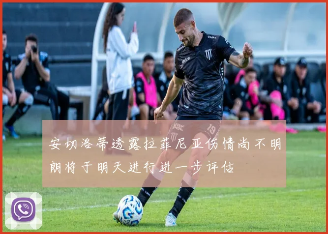 安切洛蒂透露拉菲尼亚伤情尚不明朗将于明天进行进一步评估