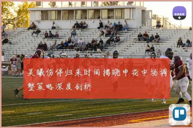 吴曦伤停归来时间揭晓申花中场调整策略深度剖析