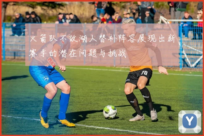 火箭队不敌湖人替补阵容展现出新赛季的潜在问题与挑战