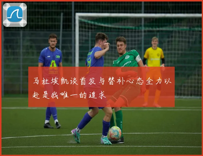 马杜埃凯谈首发与替补心态全力以赴是我唯一的追求