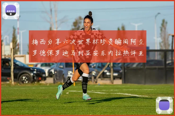 梅西分享六次世界杯珍贵瞬间阿圭罗德保罗迪马利亚安东内拉热评互动