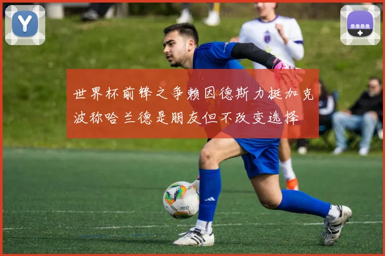 世界杯前锋之争赖因德斯力挺加克波称哈兰德是朋友但不改变选择
