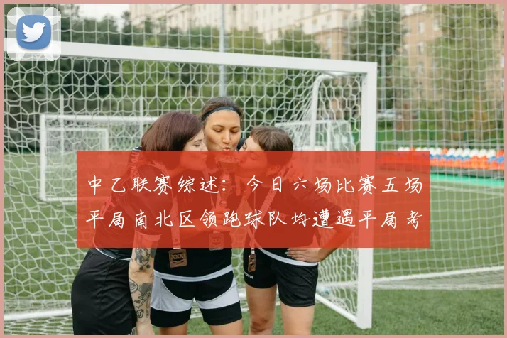 中乙联赛综述：今日六场比赛五场平局南北区领跑球队均遭遇平局考验