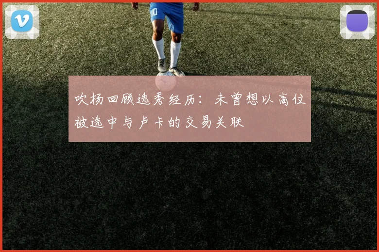 吹杨回顾选秀经历：未曾想以高位被选中与卢卡的交易关联