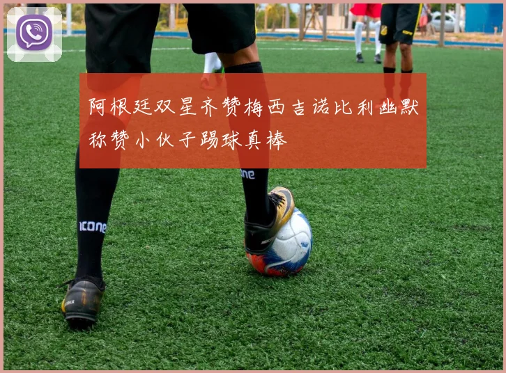 阿根廷双星齐赞梅西吉诺比利幽默称赞小伙子踢球真棒