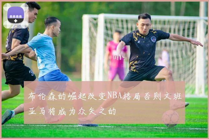 布伦森的崛起改变NBA格局否则文班亚马将成为众矢之的
