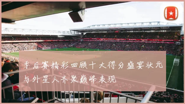 季后赛精彩回顾十大得分盛宴状元与外星人齐聚巅峰表现