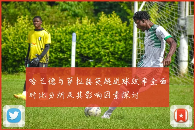 哈兰德与萨拉赫英超进球效率全面对比分析及其影响因素探讨